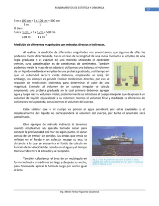 Ing. María Teresa Figueroa Casanova
25
FUNDAMENTOS DE ESTÁTICA Y DINÁMICA
5 m x 100 cm = 5 x 100 cm = 500 cm
1 m 1
O bien:
5 m x 1 cm = 5 x 1 cm = 500 cm
0.01 m 1 x 10
-2
Medición de diferentes magnitudes con métodos directos e indirectos.
Al realizar la medición de diferentes magnitudes nos encontramos que algunas de ellas las
podemos medir directamente, tal es el caso de la longitud de una mesa mediante el empleo de una
regla graduada o el espesor de una moneda utilizando el calibrador
vernier, cuya aproximación es de centésimas de centímetro. También
podemos medir la masa de un objeto si utilizamos una balanza; el volumen
de un líquido mediante el empleo de una probeta graduada, o el tiempo en
que un automóvil recorre cierta distancia, empleando un reloj. Sin
embargo, no siempre es posible realizar mediciones directas, por eso se
requiere de mediciones indirectas para determinar el valor de una
magnitud. Ejemplo ,el volumen de un cuerpo irregular se calcula
empleando una probeta graduada en la cual primero debemos agregar
agua y luego leer su volumen inicial; posteriormente se introduce el cuerpo irregular que desplazará un
volumen de líquido equivalente a su volumen; leemos el volumen final y mediante la diferencia de
volúmenes en la probeta, conoceremos el volumen del cuerpo.
Cabe señalar que si el cuerpo es poroso el agua penetrará por estas cavidades y el
desplazamiento del líquido no corresponderá al volumen del cuerpo, por tanto el resultado será
aproximado.
Otro ejemplo de método indirecto lo tenemos
cuando empleamos un aparato llamado sonar para
conocer la profundidad del mar en algún punto. El sonar
consta de un emisor de sonidos, las ondas que envía se
reflejan en el fondo y un colector recoge su eco, la
distancia a la que se encuentra el fondo de calcula en
función de la velocidad del sonido en el agua y el tiempo
transcurrido entre la emisión y la recepción.
También calculamos el área de un rectángulo en
forma indirecta si medimos su largo y después su ancho,
para finalmente aplicar la fórmula largo por ancho igual
al área.
 