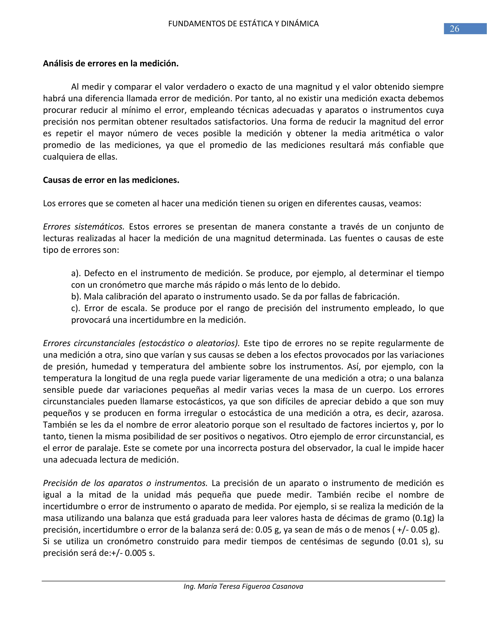 Ing. María Teresa Figueroa Casanova
26
FUNDAMENTOS DE ESTÁTICA Y DINÁMICA
Análisis de errores en la medición.
Al medir y comparar el valor verdadero o exacto de una magnitud y el valor obtenido siempre
habrá una diferencia llamada error de medición. Por tanto, al no existir una medición exacta debemos
procurar reducir al mínimo el error, empleando técnicas adecuadas y aparatos o instrumentos cuya
precisión nos permitan obtener resultados satisfactorios. Una forma de reducir la magnitud del error
es repetir el mayor número de veces posible la medición y obtener la media aritmética o valor
promedio de las mediciones, ya que el promedio de las mediciones resultará más confiable que
cualquiera de ellas.
Causas de error en las mediciones.
Los errores que se cometen al hacer una medición tienen su origen en diferentes causas, veamos:
Errores sistemáticos. Estos errores se presentan de manera constante a través de un conjunto de
lecturas realizadas al hacer la medición de una magnitud determinada. Las fuentes o causas de este
tipo de errores son:
a). Defecto en el instrumento de medición. Se produce, por ejemplo, al determinar el tiempo
con un cronómetro que marche más rápido o más lento de lo debido.
b). Mala calibración del aparato o instrumento usado. Se da por fallas de fabricación.
c). Error de escala. Se produce por el rango de precisión del instrumento empleado, lo que
provocará una incertidumbre en la medición.
Errores circunstanciales (estocástico o aleatorios). Este tipo de errores no se repite regularmente de
una medición a otra, sino que varían y sus causas se deben a los efectos provocados por las variaciones
de presión, humedad y temperatura del ambiente sobre los instrumentos. Así, por ejemplo, con la
temperatura la longitud de una regla puede variar ligeramente de una medición a otra; o una balanza
sensible puede dar variaciones pequeñas al medir varias veces la masa de un cuerpo. Los errores
circunstanciales pueden llamarse estocásticos, ya que son difíciles de apreciar debido a que son muy
pequeños y se producen en forma irregular o estocástica de una medición a otra, es decir, azarosa.
También se les da el nombre de error aleatorio porque son el resultado de factores inciertos y, por lo
tanto, tienen la misma posibilidad de ser positivos o negativos. Otro ejemplo de error circunstancial, es
el error de paralaje. Este se comete por una incorrecta postura del observador, la cual le impide hacer
una adecuada lectura de medición.
Precisión de los aparatos o instrumentos. La precisión de un aparato o instrumento de medición es
igual a la mitad de la unidad más pequeña que puede medir. También recibe el nombre de
incertidumbre o error de instrumento o aparato de medida. Por ejemplo, si se realiza la medición de la
masa utilizando una balanza que está graduada para leer valores hasta de décimas de gramo (0.1g) la
precisión, incertidumbre o error de la balanza será de: 0.05 g, ya sean de más o de menos ( +/- 0.05 g).
Si se utiliza un cronómetro construido para medir tiempos de centésimas de segundo (0.01 s), su
precisión será de:+/- 0.005 s.
 