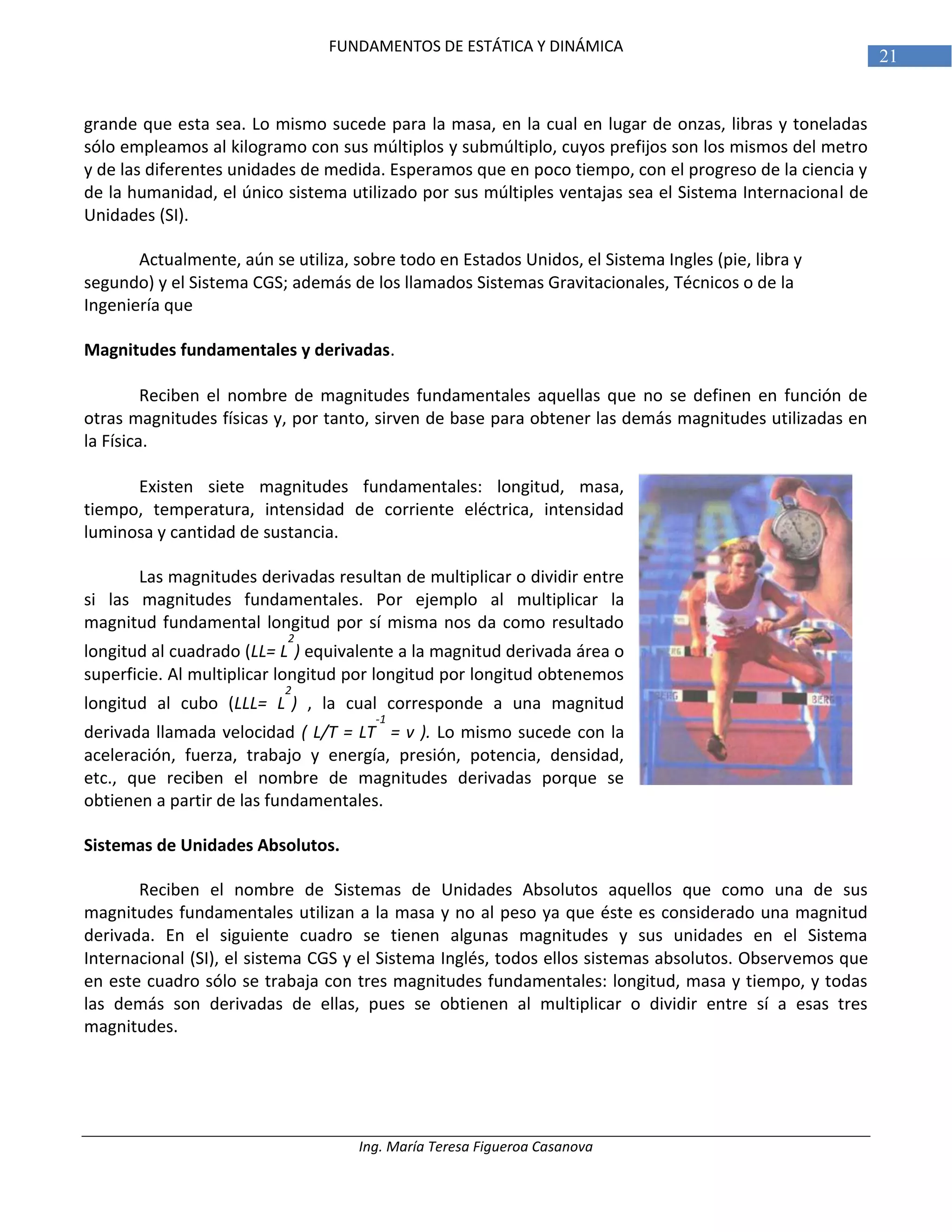 Ing. María Teresa Figueroa Casanova
21
FUNDAMENTOS DE ESTÁTICA Y DINÁMICA
grande que esta sea. Lo mismo sucede para la masa, en la cual en lugar de onzas, libras y toneladas
sólo empleamos al kilogramo con sus múltiplos y submúltiplo, cuyos prefijos son los mismos del metro
y de las diferentes unidades de medida. Esperamos que en poco tiempo, con el progreso de la ciencia y
de la humanidad, el único sistema utilizado por sus múltiples ventajas sea el Sistema Internacional de
Unidades (SI).
Actualmente, aún se utiliza, sobre todo en Estados Unidos, el Sistema Ingles (pie, libra y
segundo) y el Sistema CGS; además de los llamados Sistemas Gravitacionales, Técnicos o de la
Ingeniería que
Magnitudes fundamentales y derivadas.
Reciben el nombre de magnitudes fundamentales aquellas que no se definen en función de
otras magnitudes físicas y, por tanto, sirven de base para obtener las demás magnitudes utilizadas en
la Física.
Existen siete magnitudes fundamentales: longitud, masa,
tiempo, temperatura, intensidad de corriente eléctrica, intensidad
luminosa y cantidad de sustancia.
Las magnitudes derivadas resultan de multiplicar o dividir entre
si las magnitudes fundamentales. Por ejemplo al multiplicar la
magnitud fundamental longitud por sí misma nos da como resultado
longitud al cuadrado (LL= L
2
) equivalente a la magnitud derivada área o
superficie. Al multiplicar longitud por longitud por longitud obtenemos
longitud al cubo (LLL= L
2
) , la cual corresponde a una magnitud
derivada llamada velocidad ( L/T = LT
-1
= v ). Lo mismo sucede con la
aceleración, fuerza, trabajo y energía, presión, potencia, densidad,
etc., que reciben el nombre de magnitudes derivadas porque se
obtienen a partir de las fundamentales.
Sistemas de Unidades Absolutos.
Reciben el nombre de Sistemas de Unidades Absolutos aquellos que como una de sus
magnitudes fundamentales utilizan a la masa y no al peso ya que éste es considerado una magnitud
derivada. En el siguiente cuadro se tienen algunas magnitudes y sus unidades en el Sistema
Internacional (SI), el sistema CGS y el Sistema Inglés, todos ellos sistemas absolutos. Observemos que
en este cuadro sólo se trabaja con tres magnitudes fundamentales: longitud, masa y tiempo, y todas
las demás son derivadas de ellas, pues se obtienen al multiplicar o dividir entre sí a esas tres
magnitudes.
 