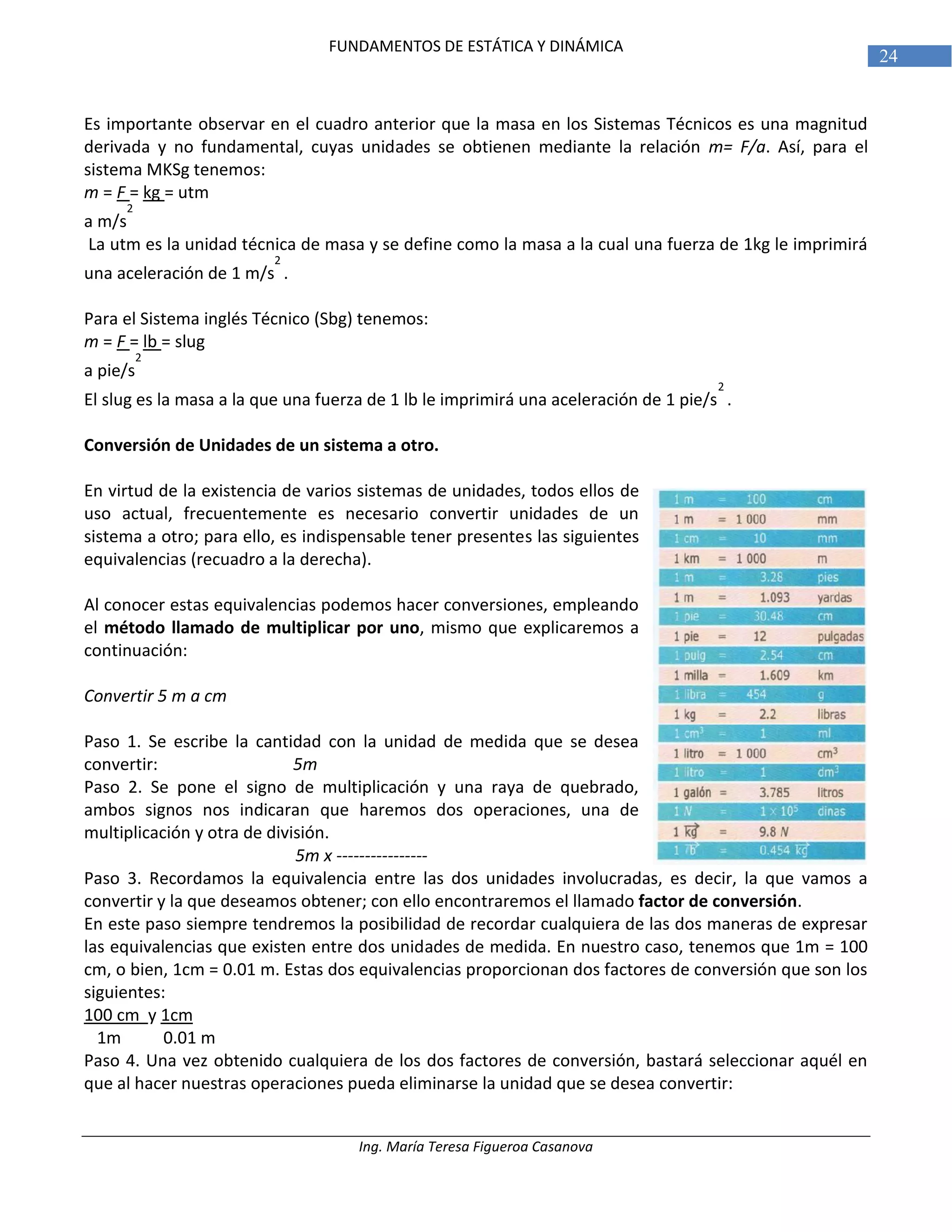 Ing. María Teresa Figueroa Casanova
24
FUNDAMENTOS DE ESTÁTICA Y DINÁMICA
Es importante observar en el cuadro anterior que la masa en los Sistemas Técnicos es una magnitud
derivada y no fundamental, cuyas unidades se obtienen mediante la relación m= F/a. Así, para el
sistema MKSg tenemos:
m = F = kg = utm
a m/s
2
La utm es la unidad técnica de masa y se define como la masa a la cual una fuerza de 1kg le imprimirá
una aceleración de 1 m/s
2
.
Para el Sistema inglés Técnico (Sbg) tenemos:
m = F = lb = slug
a pie/s
2
El slug es la masa a la que una fuerza de 1 lb le imprimirá una aceleración de 1 pie/s
2
.
Conversión de Unidades de un sistema a otro.
En virtud de la existencia de varios sistemas de unidades, todos ellos de
uso actual, frecuentemente es necesario convertir unidades de un
sistema a otro; para ello, es indispensable tener presentes las siguientes
equivalencias (recuadro a la derecha).
Al conocer estas equivalencias podemos hacer conversiones, empleando
el método llamado de multiplicar por uno, mismo que explicaremos a
continuación:
Convertir 5 m a cm
Paso 1. Se escribe la cantidad con la unidad de medida que se desea
convertir: 5m
Paso 2. Se pone el signo de multiplicación y una raya de quebrado,
ambos signos nos indicaran que haremos dos operaciones, una de
multiplicación y otra de división.
5m x ----------------
Paso 3. Recordamos la equivalencia entre las dos unidades involucradas, es decir, la que vamos a
convertir y la que deseamos obtener; con ello encontraremos el llamado factor de conversión.
En este paso siempre tendremos la posibilidad de recordar cualquiera de las dos maneras de expresar
las equivalencias que existen entre dos unidades de medida. En nuestro caso, tenemos que 1m = 100
cm, o bien, 1cm = 0.01 m. Estas dos equivalencias proporcionan dos factores de conversión que son los
siguientes:
100 cm y 1cm
1m 0.01 m
Paso 4. Una vez obtenido cualquiera de los dos factores de conversión, bastará seleccionar aquél en
que al hacer nuestras operaciones pueda eliminarse la unidad que se desea convertir:
 