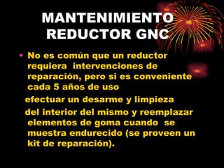 MANTENIMIENTO     REDUCTOR GNC No es común que un reductor requiera  intervenciones de reparación, pero si es conveniente cada 5 años de uso efectuar un desarme y limpieza del interior del mismo y reemplazar elementos de goma cuando  se muestra endurecido (se proveen un kit de reparación). 