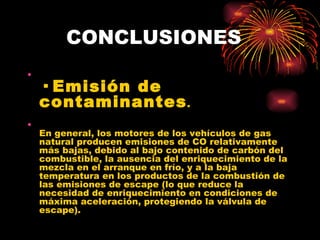 CONCLUSIONES · Emisión de contaminantes . En general, los motores de los vehículos de gas natural producen emisiones de CO relativamente más bajas, debido al bajo contenido de carbón del combustible, la ausencia del enriquecimiento de la mezcla en el arranque en frío, y a la baja temperatura en los productos de la combustión de las emisiones de escape (lo que reduce la necesidad de enriquecimiento en condiciones de máxima aceleración, protegiendo la válvula de escape).  