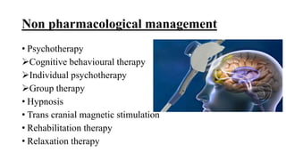 Non pharmacological management
• Psychotherapy
Cognitive behavioural therapy
Individual psychotherapy
Group therapy
• Hypnosis
• Trans cranial magnetic stimulation
• Rehabilitation therapy
• Relaxation therapy
 