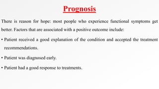 Prognosis
There is reason for hope: most people who experience functional symptoms get
better. Factors that are associated with a positive outcome include:
• Patient received a good explanation of the condition and accepted the treatment
recommendations.
• Patient was diagnosed early.
• Patient had a good response to treatments.
 