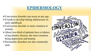 EPIDERMOLOGY
Conversion disorder can occur at any age
It tends to develop during adolescence to
early adulthood.
Conversion disorder is more common in
women.
About two-third of patients have evidence
of psychiatric disease, the most common
being depression and trauma.
Personality disorders are also commonly
seen.
 