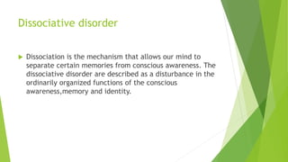 Dissociative disorder
 Dissociation is the mechanism that allows our mind to
separate certain memories from conscious awareness. The
dissociative disorder are described as a disturbance in the
ordinarily organized functions of the conscious
awareness,memory and identity.
 