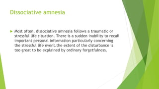 Dissociative amnesia
 Most often, dissociative amnesia follows a traumatic or
stressful life situation. There is a sudden inability to recall
important personal information particularly concerning
the stressful life event.the extent of the disturbance is
too great to be explained by ordinary forgetfulness.
 