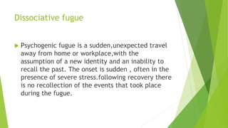Dissociative fugue
 Psychogenic fugue is a sudden,unexpected travel
away from home or workplace,with the
assumption of a new identity and an inability to
recall the past. The onset is sudden , often in the
presence of severe stress.following recovery there
is no recollection of the events that took place
during the fugue.
 