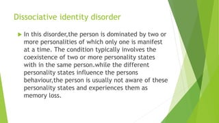 Dissociative identity disorder
 In this disorder,the person is dominated by two or
more personalities of which only one is manifest
at a time. The condition typically involves the
coexistence of two or more personality states
with in the same person.while the different
personality states influence the persons
behaviour,the person is usually not aware of these
personality states and experiences them as
memory loss.
 