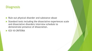 Diagnosis
 Rule out physical disorder and substance abuse
 Standard tests including the dissociative experiences scale
and dissociative disorders interview schedule to
demonstrate presence of dissociation.
 ICD 10 CRITERIA
 