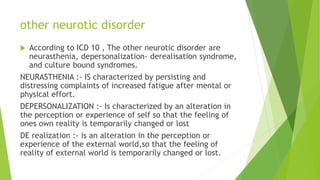 other neurotic disorder
 According to ICD 10 , The other neurotic disorder are
neurasthenia, depersonalization- derealisation syndrome,
and culture bound syndromes.
NEURASTHENIA :- IS characterized by persisting and
distressing complaints of increased fatigue after mental or
physical effort.
DEPERSONALIZATION :- Is characterized by an alteration in
the perception or experience of self so that the feeling of
ones own reality is temporarily changed or lost
DE realization :- is an alteration in the perception or
experience of the external world,so that the feeling of
reality of external world is temporarily changed or lost.
 