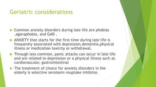 Geriatric considerations
 Common anxiety disorders during late life are phobias
,agoraphobia, and GAD .
 ANXIETY that starts for the first time during late life is
frequently associated with depression,dementia,physical
illness or medication toxicity or withdrawal.
 Through less common, panic attacks can occur in late life
and are related to depression or a physical illness such as
cardiovascular, gastrointestinal
 The treatment of choice for anxiety disorders in the
elderly is selective serotonin reuptake inhibitor.
 