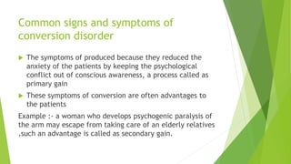 Common signs and symptoms of
conversion disorder
 The symptoms of produced because they reduced the
anxiety of the patients by keeping the psychological
conflict out of conscious awareness, a process called as
primary gain
 These symptoms of conversion are often advantages to
the patients
Example :- a woman who develops psychogenic paralysis of
the arm may escape from taking care of an elderly relatives
,such an advantage is called as secondary gain.
 