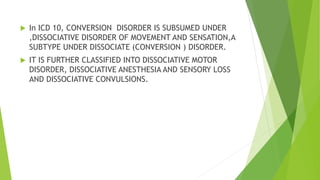  In ICD 10, CONVERSION DISORDER IS SUBSUMED UNDER
,DISSOCIATIVE DISORDER OF MOVEMENT AND SENSATION,A
SUBTYPE UNDER DISSOCIATE (CONVERSION ) DISORDER.
 IT IS FURTHER CLASSIFIED INTO DISSOCIATIVE MOTOR
DISORDER, DISSOCIATIVE ANESTHESIA AND SENSORY LOSS
AND DISSOCIATIVE CONVULSIONS.
 