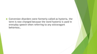  Conversion disorders were formerly called as hysteria, the
term is now changed because the word hysteria is used in
everyday speech when referring to any extravagant
behaviour,.
 