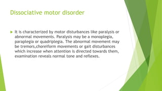 Dissociative motor disorder
 It is characterized by motor disturbances like paralysis or
abnormal movements. Paralysis may be a monoplegia,
paraplegia or quadriplegia. The abnormal movement may
be tremors,choreiform movements or gait disturbances
which increase when attention is directed towards them,
examination reveals normal tone and reflexes.
 