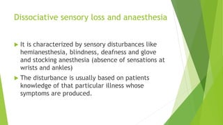 Dissociative sensory loss and anaesthesia
 It is characterized by sensory disturbances like
hemianesthesia, blindness, deafness and glove
and stocking anesthesia (absence of sensations at
wrists and ankles)
 The disturbance is usually based on patients
knowledge of that particular illness whose
symptoms are produced.
 