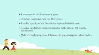  Rarely seen in children below 6 years
 Common in children between 10-15 years
 Relative equality of sex distribution in prepubertal children
 Relative incidents in females increasing in the ratio of 3:1 in early
adolescence
 Male preponderance or no differences in sex observed in Indian studies
 