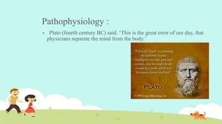 Pathophysiology :
 Plato (fourth century BC) said. ‘This is the great error of our day, that
physicians separate the mind from the body.’
 