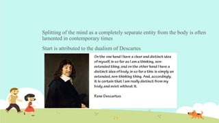 Splitting of the mind as a completely separate entity from the body is often
lamented in contemporary times
Start is attributed to the dualism of Descartes
 