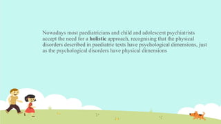 Nowadays most paediatricians and child and adolescent psychiatrists
accept the need for a holistic approach, recognising that the physical
disorders described in paediatric texts have psychological dimensions, just
as the psychological disorders have physical dimensions
 