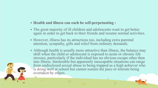  Health and illness can each be self-perpetuating :
 The great majority of ill children and adolescents want to get better
again in order to get back to their friends and resume normal activities.
 However, illness has its attractions too, including extra parental
attention, sympathy, gifts and relief from ordinary demands.
 Although health is usually more attractive than illness, the balance may
shift when the child or adolescent is exposed to acute or chronic life
stresses, particularly if the individual has no obvious escape other than
into illness. Intolerable but apparently inescapable situations can range
from undisclosed sexual abuse to being trapped as a high achiever who
is doing well at school but cannot sustain the pace or tolerate being
overtaken by others.
 