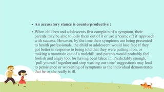  An accusatory stance is counterproductive :
 When children and adolescents first complain of a symptom, their
parents may be able to jolly them out of it or use a ‘come off it’ approach
with success. However, by the time their symptoms are being presented
to health professionals, the child or adolescent would lose face if they
got better in response to being told that they were putting it on, or
making a mountain out of a molehill, and parents would probably feel
foolish and angry too, for having been taken in. Predictably enough,
‘pull yourself together and stop wasting our time’ suggestions may lead
to persistence or worsening of symptoms as the individual demonstrates
that he or she really is ill.
 