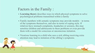 Factors in the Family :
 Learning theory describes ways in which physical symptoms to solve
psychological problems transmitted within a family
 Family members with somatic symptoms may provide models – in terms
of the symptoms themselves, and also in terms of coping style. If
relatives have stomach complaints, headaches or seizures, this may
sensitise children and adolescents to these problems or even provide
them with a model for conscious or unconscious imitation.
 Vicarious learning in a child who sees a sick sibling receiving extra
attention may lead to imitation of the sibling’s symptoms.
 