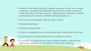  If adults in the family typically respond anxiously to their own somatic
symptoms, assuming that something beyond their control is seriously
wrong, this may well foster anxiety, ‘pathologising’ attributions, and an
external locus of control in children and adolescents too.
 One over-involved parent, with the other distant;
 Parental disharmony;
 Parental overprotection;
 A rigid or disorganised set of rules rather than a stable and flexible set;
 Dysfunctional communication without conflict resolution.
 Favourable characteristics are said to include warmth, cohesion and
satisfactory adaptation to the realities of the family situation.
 