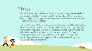 Etiology :
 In the 20th century ,thinking influenced by Freud’s psychoanalysis, It
was suggested that psychoanalytically repressed conflicts manifest or
convert to physical symptoms that represent an unconscious resolution
of the psychological conflict.
 The primary gain of the symptom converts an unacceptable unconscious
wish ,the defense against it and the punishment for it in body language.
Conversion symptoms also provide secondary gain by preventing the
patient from dealing with stressful situations ,by gratification of
dependency needs ,reducing demands on the patient to continue
functioning and mastering support ,solace and comfort along with
medical and family attention.
 