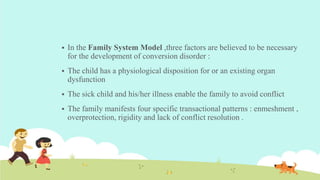  In the Family System Model ,three factors are believed to be necessary
for the development of conversion disorder :
 The child has a physiological disposition for or an existing organ
dysfunction
 The sick child and his/her illness enable the family to avoid conflict
 The family manifests four specific transactional patterns : enmeshment ,
overprotection, rigidity and lack of conflict resolution .
 