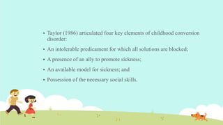  Taylor (1986) articulated four key elements of childhood conversion
disorder:
 An intolerable predicament for which all solutions are blocked;
 A presence of an ally to promote sickness;
 An available model for sickness; and
 Possession of the necessary social skills.
 