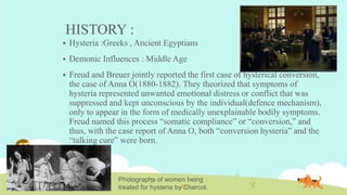 HISTORY :
 Hysteria :Greeks , Ancient Egyptians
 Demonic Influences : Middle Age
 Freud and Breuer jointly reported the first case of hysterical conversion,
the case of Anna O(1880-1882). They theorized that symptoms of
hysteria represented unwanted emotional distress or conflict that was
suppressed and kept unconscious by the individual(defence mechanism),
only to appear in the form of medically unexplainable bodily symptoms.
Freud named this process “somatic compliance” or “conversion,” and
thus, with the case report of Anna O, both “conversion hysteria” and the
“talking cure” were born.
Photographs of women being
treated for hysteria by Charcot.
 