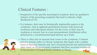 Clinical Features :
 Irrespective of the specific neurological symptom, there are qualitative
features of the presenting complaint that tend to indicate a high
likelihood of CD.
 For instance, there may be biologically implausible aspects to the
symptoms, such as apparent generalized seizures with preserved
awareness and subsequent memory for the event, or there may be
weakness or sensory loss in a non-neuroanatomic distribution (often
delimited by a circumferential band halfway up a limb).
 There is often also an unusual time course to the symptoms. Common
patterns include either (i) chronic symptoms that began with a sudden
onset at maximal intensity and have remained present and undiminished
since onset, or (ii) paroxysmal symptoms that have occurred exclusively
in the presence of trusted family members or friends.
 