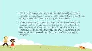  Finally, and perhaps most important overall in identifying CD, the
impact of the neurologic symptoms on the patient’s life is typically out
of proportion to the apparent severity of the symptoms.
 Emotionally healthy children and teens who develop neurological
diseases (such as epilepsy, neuropathies, or movement disorders)
continue to attend school and participate in social activities, and
generally seek to maintain their previous level of involvement and
contact with their peers despite the presence of new neurologic
symptoms.
 