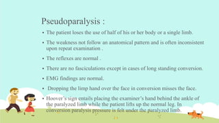 Pseudoparalysis :
 The patient loses the use of half of his or her body or a single limb.
 The weakness not follow an anatomical pattern and is often inconsistent
upon repeat examination .
 The reflexes are normal .
 There are no fasciculations except in cases of long standing conversion.
 EMG findings are normal.
 Dropping the limp hand over the face in conversion misses the face.
 Hoover’s sign entails placing the examiner’s hand behind the ankle of
the paralyzed limb while the patient lifts up the normal leg. In
conversion paralysis pressure is felt under the paralyzed limb.
 