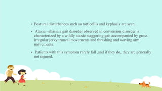  Postural disturbances such as torticollis and kyphosis are seen.
 Atasia –abasia a gait disorder observed in conversion disorder is
characterized by a wildly ataxic staggering gait accompanied by gross
irregular jerky truncal movements and thrashing and waving arm
movements.
 Patients with this symptom rarely fall ,and if they do, they are generally
not injured.
 