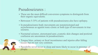 Pseudoseizures :
 These are the most difficult conversion symptoms to distinguish from
their organic equivalents.
 Betweeen 5-35% of patients with pseudoseizures also have epilepsy.
 In pseudoseizures body movements are nonstereotyped and
asynchronous as against tonic-clonic or both type of movements in true
seizures.
 Nocturnal seizures ,stereotyped aura ,cyanotic skin changes and postictal
confusion are uncommon in pseudoseizures.
 Tongue bites ,urinary or fecal incontinence and injuries after falling
occurs but are not very common.
 Pseudofits never occur in sleep and more likely to occur in presence of
people.
 