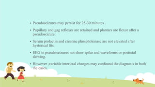  Pseudoseizures may persist for 25-30 minutes .
 Pupillary and gag reflexes are retained and plantars are flexor after a
pseudoseizure.
 Serum prolactin and creatine phosphokinase are not elevated after
hysterical fits.
 EEG in pseudoseizures not show spike and waveforms or postictal
slowing.
 However ,variable interictal changes may confound the diagnosis in both
the cases.
 