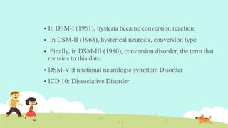  In DSM-I (1951), hysteria became conversion reaction;
 In DSM-II (1968), hysterical neurosis, conversion type
 Finally, in DSM-III (1980), conversion disorder, the term that
remains to this date.
 DSM-V :Functional neurologic symptom Disorder
 ICD 10: Dissociative Disorder
 