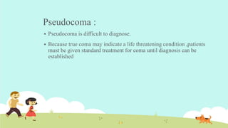 Pseudocoma :
 Pseudocoma is difficult to diagnose.
 Because true coma may indicate a life threatening condition ,patients
must be given standard treatment for coma until diagnosis can be
established
 