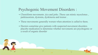Psychogenic Movement Disorders :
 Choreiform movements ,tics and jerks .These can mimic myoclonus ,
parkinsonism, dystonia, dyskinesia and tremor .
 These movements generally worsen when attention is called to them.
 Doctors sometime give patients with suspected movement disorders
placebo medication to determine whether movements are psychogenic or
a result of organic disorder
 