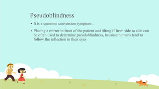 Pseudoblindness
 It is a common conversion symptom .
 Placing a mirror in front of the patient and tilting if from side to side can
be often used to determine pseudoblindness, because humans tend to
follow the reflection in their eyes
 