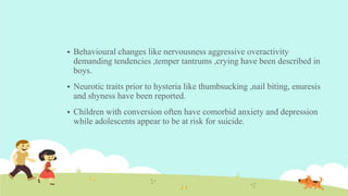  Behavioural changes like nervousness aggressive overactivity
demanding tendencies ,temper tantrums ,crying have been described in
boys.
 Neurotic traits prior to hysteria like thumbsucking ,nail biting, enuresis
and shyness have been reported.
 Children with conversion often have comorbid anxiety and depression
while adolescents appear to be at risk for suicide.
 