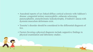  Anecdotal reports of sex linked diffuse cortical sclerosis with Addison’s
disease ,congenital tertiary neurosyphilis ,subacute sclerosing
panencephalitis ,metachromatic leukodystrophy ,Friedrich’s ataxia with
dystonia musculum deformans exist.
 Tourette’s disorder should be considered in the differential diagnosis of
tics.
 Factors favoring a physical diagnosis include supportive findings in
physical examination and laboratory studies .
 