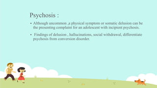 Psychosis :
 Although uncommon ,a physical symptom or somatic delusion can be
the presenting complaint for an adolescent with incipient psychosis.
 Findings of delusion , hallucinations, social withdrawal, differentiate
psychosis from conversion disorder.
 
