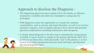 Approach to disclose the Diagnosis :
 The diagnosing physician must explain CD to the family, as effective
treatment is available and otherwise maladaptive coping may be
prolonged.
 With diagnosis comes the opportunity to evaluate for common
comorbidities, such as anxiety and mood disorders, as well as to avoid or
minimize sequelae, such as lengthy absences from school and potential
physical complications including contractures and osteopenia.
 A clearly stated diagnosis is the first step in returning the young person
to health. It can be useful to explain to the patient and family that CD is
a term for an illness that, while physically ‘real’ to the patient, is in fact
rooted in complex interactions between mind and body, and therefore
has psychological origins.
 