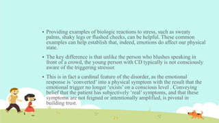  Providing examples of biologic reactions to stress, such as sweaty
palms, shaky legs or flushed cheeks, can be helpful. These common
examples can help establish that, indeed, emotions do affect our physical
state.
 The key difference is that unlike the person who blushes speaking in
front of a crowd, the young person with CD typically is not consciously
aware of the triggering stressor.
 This is in fact a cardinal feature of the disorder, as the emotional
response is ‘converted’ into a physical symptom with the result that the
emotional trigger no longer ‘exists’ on a conscious level . Conveying
belief that the patient has subjectively ‘real’ symptoms, and that these
symptoms are not feigned or intentionally amplified, is pivotal in
building trust.
 