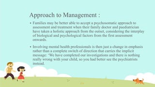 Approach to Management :
 Families may be better able to accept a psychosomatic approach to
assessment and treatment when their family doctor and paediatrician
have taken a holistic approach from the outset, considering the interplay
of biological and psychological factors from the first assessment
onwards.
 Involving mental health professionals is then just a change in emphasis
rather than a complete switch of direction that carries the implicit
message: ‘We have completed our investigations and there is nothing
really wrong with your child, so you had better see the psychiatrists
instead.
 