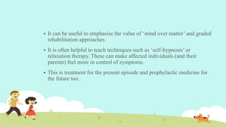  It can be useful to emphasise the value of ‘mind over matter’ and graded
rehabilitation approaches.
 It is often helpful to teach techniques such as ‘self-hypnosis’ or
relaxation therapy. These can make affected individuals (and their
parents) feel more in control of symptoms.
 This is treatment for the present episode and prophylactic medicine for
the future too.
 